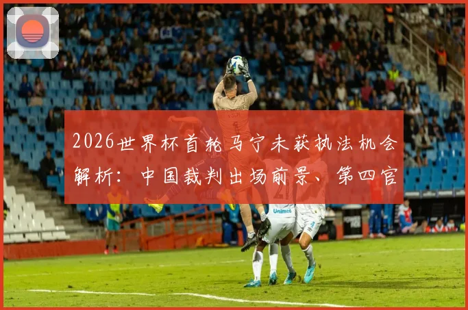 2026世界杯首轮马宁未获执法机会解析：中国裁判出场前景、第四官员角色及国际足联选派标准深度解读