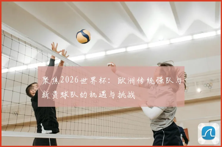 聚焦2026世界杯：欧洲传统强队与新贵球队的机遇与挑战
