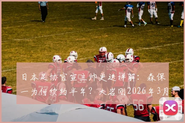 日本足协官宣主帅更迭详解:森保一为何续约半年?大岩刚2026年3月上任,对国家队未来有何影响?