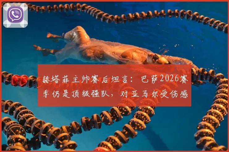 赫塔菲主帅赛后坦言：巴萨2026赛季仍是顶级强队，对亚马尔受伤感到难过，年轻球员伤病引热议