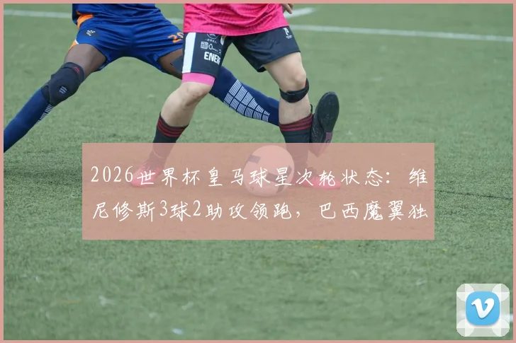 2026世界杯皇马球星次轮状态:维尼修斯3球2助攻领跑,巴西魔翼独造五球闪耀全场,其他核心球员表现汇总