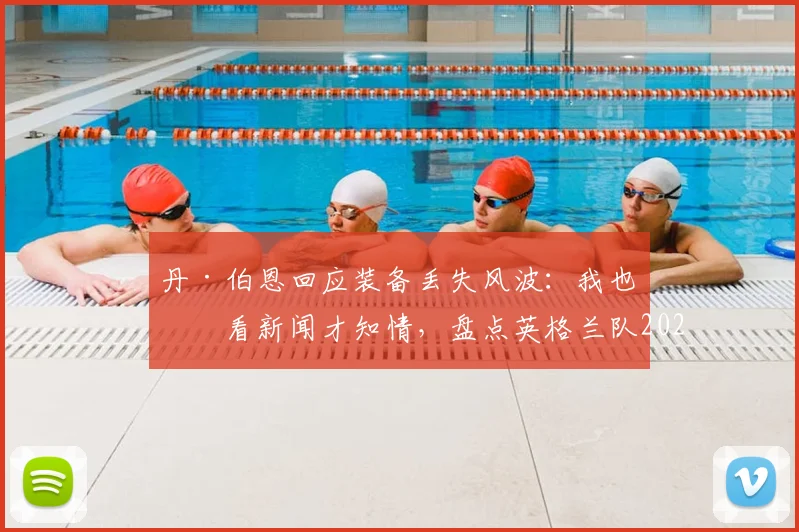 丹·伯恩回应装备丢失风波:我也是看新闻才知情,盘点英格兰队2026大赛装备管理要点与潜在影响