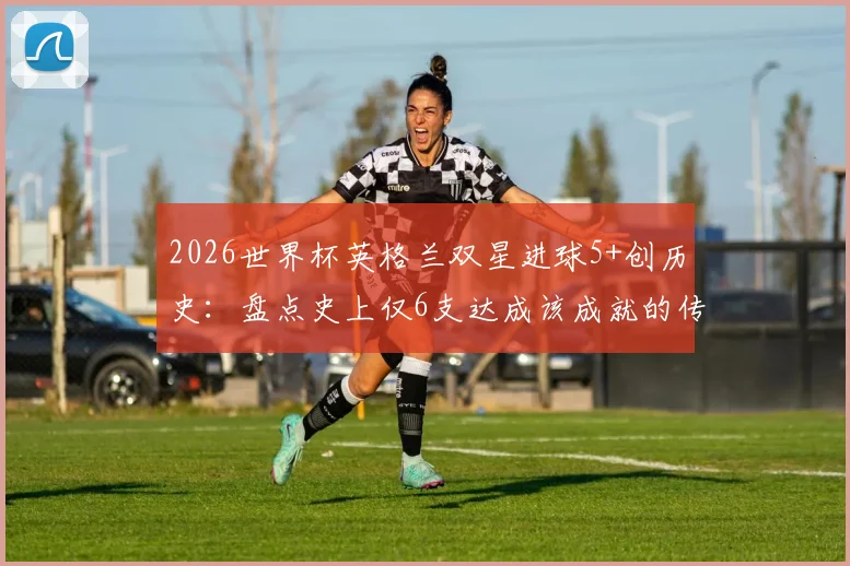 2026世界杯英格兰双星进球5+创历史：盘点史上仅6支达成该成就的传奇球队