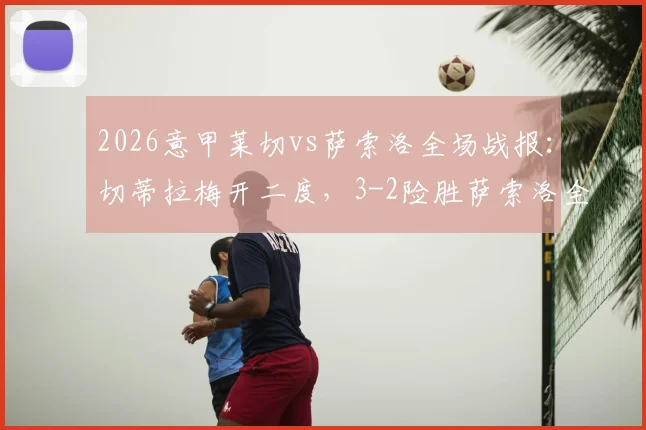 2026意甲莱切vs萨索洛全场战报：切蒂拉梅开二度，3-2险胜萨索洛全取三分，附比赛精彩进球视频集锦