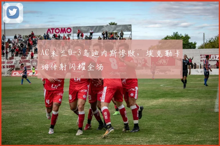 AC米兰0-3乌迪内斯惨败，埃克勒卡姆传射闪耀全场