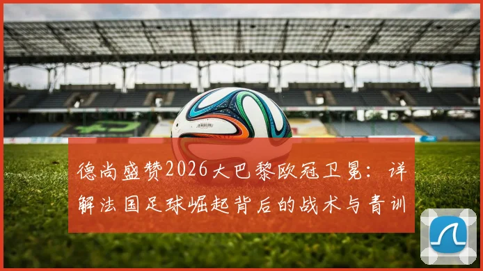 德尚盛赞2026大巴黎欧冠卫冕:详解法国足球崛起背后的战术与青训体系