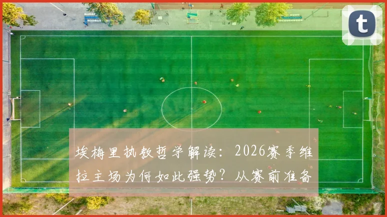 埃梅里执教哲学解读：2026赛季维拉主场为何如此强势？从赛前准备到战术演练全揭秘