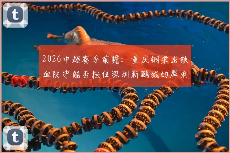 2026中超赛季前瞻：重庆铜梁龙铁血防守能否挡住深圳新鹏城的犀利进攻？战术优劣深度剖析
