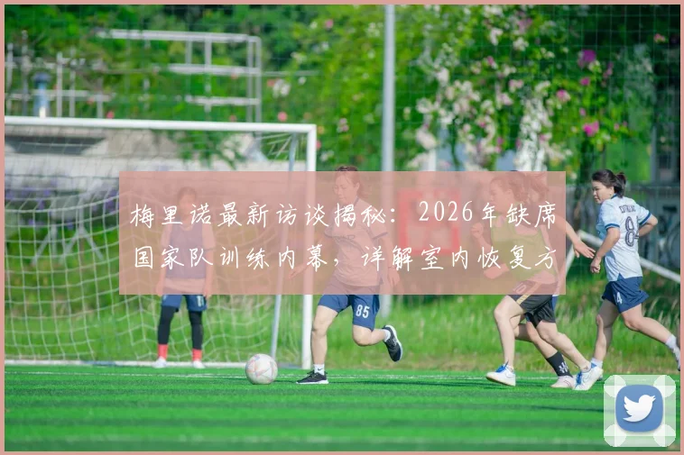 梅里诺最新访谈揭秘:2026年缺席国家队训练内幕,详解室内恢复方案与佛得角战平心路历程