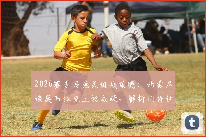 2026赛季马竞关键战前瞻：西蒙尼谈奥布拉克上场成疑，解析门将位置预案及裁判因素应对
