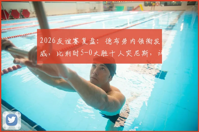 2026友谊赛复盘：德布劳内领衔发威，比利时5-0大胜十人突尼斯，详解战术亮点与红牌争议