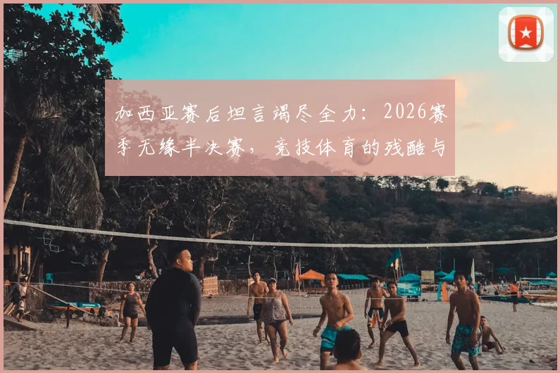 加西亚赛后坦言竭尽全力：2026赛季无缘半决赛，竞技体育的残酷与荣耀