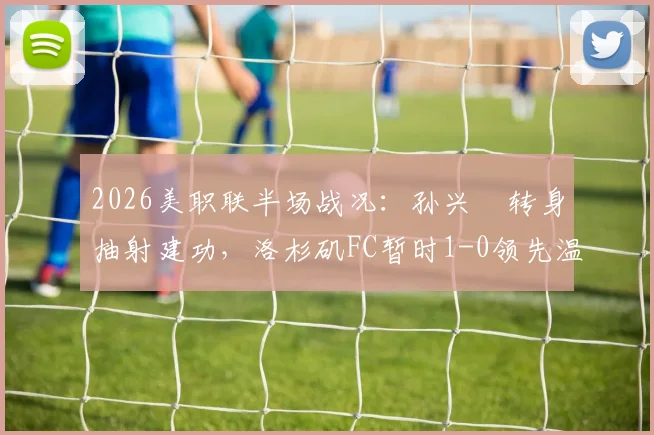 2026美职联半场战况：孙兴慜转身抽射建功，洛杉矶FC暂时1-0领先温哥华白浪