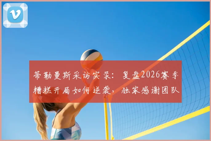 蒂勒曼斯采访实录：复盘2026赛季糟糕开局如何逆袭，独家感谢团队每一成员
