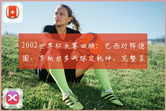 2002世界杯决赛回顾:巴西对阵德国,罗纳尔多两球定乾坤,完整录像与战术解析